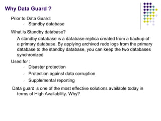 Why Data Guard ?
  Prior to Data Guard:
           Standby database
  What is Standby database?
    A standby database is a database replica created from a backup of
    a primary database. By applying archived redo logs from the primary
    database to the standby database, you can keep the two databases
    synchronized
  Used for :
         Disaster protection
         Protection against data corruption
         Supplemental reporting
  Data guard is one of the most effective solutions available today in
    terms of High Availability. Why?
 