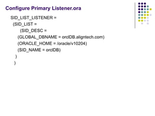 Configure Primary Listener.ora
  SID_LIST_LISTENER =
   (SID_LIST =
        (SID_DESC =
       (GLOBAL_DBNAME = orclDB.aligntech.com)
       (ORACLE_HOME = /oracle/v10204)
       (SID_NAME = orclDB)
     )
    )
 