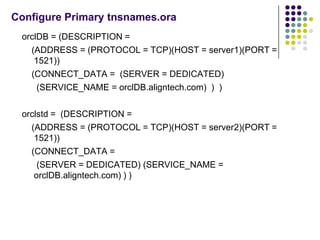 Configure Primary tnsnames.ora
 orclDB = (DESCRIPTION =
   (ADDRESS = (PROTOCOL = TCP)(HOST = server1)(PORT =
    1521))
   (CONNECT_DATA = (SERVER = DEDICATED)
     (SERVICE_NAME = orclDB.aligntech.com) ) )

 orclstd = (DESCRIPTION =
   (ADDRESS = (PROTOCOL = TCP)(HOST = server2)(PORT =
    1521))
   (CONNECT_DATA =
     (SERVER = DEDICATED) (SERVICE_NAME =
    orclDB.aligntech.com) ) )
 