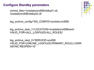 Configure Standby parameters
    control_files='/oradata/orclDB/stdby01.ctl,
    /oradata/orclDB/stdby02.ctl'

    log_archive_config='DG_CONFIG=(orclstd,orclDB)‘

    log_archive_dest_1='LOCATION=/oradata/orclDBt/arch
    VALID_FOR=(ALL_LOGFILES,ALL_ROLES)’

    log_archive_dest_2='SERVICE=orclDB
    VALID_FOR=(ONLINE_LOGFILES,PRIMARY_ROLE) LGWR
    ASYNC REOPEN=10'
 
