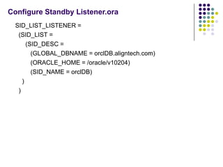 Configure Standby Listener.ora
  SID_LIST_LISTENER =
   (SID_LIST =
       (SID_DESC =
         (GLOBAL_DBNAME = orclDB.aligntech.com)
         (ORACLE_HOME = /oracle/v10204)
         (SID_NAME = orclDB)
     )
   )
 