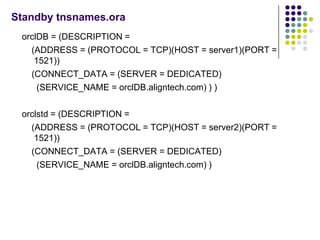 Standby tnsnames.ora
 orclDB = (DESCRIPTION =
   (ADDRESS = (PROTOCOL = TCP)(HOST = server1)(PORT =
    1521))
   (CONNECT_DATA = (SERVER = DEDICATED)
     (SERVICE_NAME = orclDB.aligntech.com) ) )

 orclstd = (DESCRIPTION =
   (ADDRESS = (PROTOCOL = TCP)(HOST = server2)(PORT =
    1521))
   (CONNECT_DATA = (SERVER = DEDICATED)
     (SERVICE_NAME = orclDB.aligntech.com) )
 