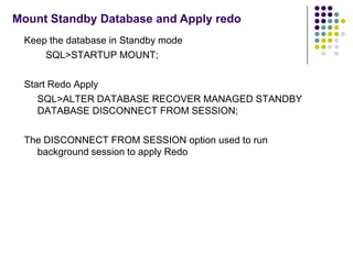 Mount Standby Database and Apply redo
 Keep the database in Standby mode
     SQL>STARTUP MOUNT;

 Start Redo Apply
    SQL>ALTER DATABASE RECOVER MANAGED STANDBY
    DATABASE DISCONNECT FROM SESSION;

 The DISCONNECT FROM SESSION option used to run
   background session to apply Redo
 