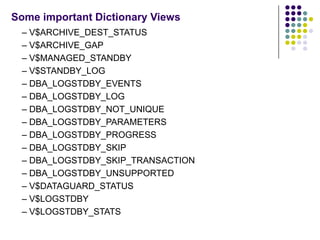 Some important Dictionary Views
 – V$ARCHIVE_DEST_STATUS
 – V$ARCHIVE_GAP
 – V$MANAGED_STANDBY
 – V$STANDBY_LOG
 – DBA_LOGSTDBY_EVENTS
 – DBA_LOGSTDBY_LOG
 – DBA_LOGSTDBY_NOT_UNIQUE
 – DBA_LOGSTDBY_PARAMETERS
 – DBA_LOGSTDBY_PROGRESS
 – DBA_LOGSTDBY_SKIP
 – DBA_LOGSTDBY_SKIP_TRANSACTION
 – DBA_LOGSTDBY_UNSUPPORTED
 – V$DATAGUARD_STATUS
 – V$LOGSTDBY
 – V$LOGSTDBY_STATS
 