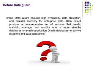 Before Data guard…



 Oracle Data Guard ensures high availability, data protection,
   and disaster recovery for enterprise data. Data Guard
   provides a comprehensive set of services that create,
   maintain, manage, and monitor one or more standby
   databases to enable production Oracle databases to survive
   disasters and data corruptions.”
 