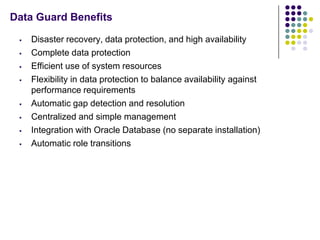 Data Guard Benefits

    Disaster recovery, data protection, and high availability
    Complete data protection
    Efficient use of system resources
    Flexibility in data protection to balance availability against
     performance requirements
    Automatic gap detection and resolution
    Centralized and simple management
    Integration with Oracle Database (no separate installation)
    Automatic role transitions
 