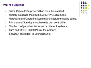 Pre-requisites:

    Same Oracle Enterprise Edition must be installed.
    primary database must run in ARCHIVELOG mode....