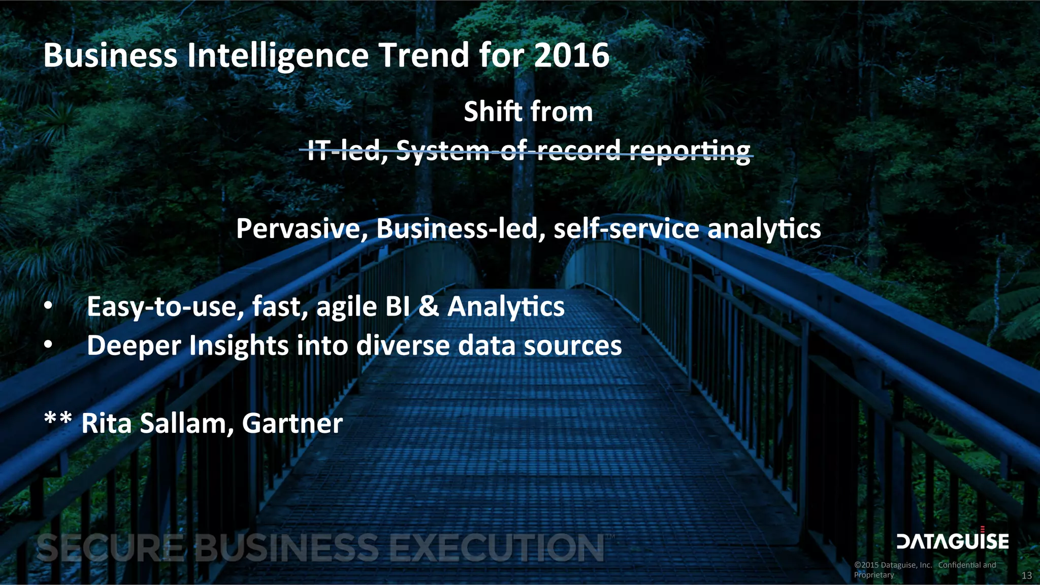 ©2015	
  Dataguise,	
  Inc.	
  	
  	
  Conﬁden3al	
  and	
  
Proprietary	
  
Business	
  Intelligence	
  Trend	
  for	
  2016	
  
Shi8	
  from	
  
IT-­‐led,	
  System-­‐of-­‐record	
  repor>ng	
  
	
  
Pervasive,	
  Business-­‐led,	
  self-­‐service	
  analy>cs	
  
	
  
•  Easy-­‐to-­‐use,	
  fast,	
  agile	
  BI	
  &	
  Analy>cs	
  
•  Deeper	
  Insights	
  into	
  diverse	
  data	
  sources	
  
	
  
**	
  Rita	
  Sallam,	
  Gartner	
  
13	
  
 