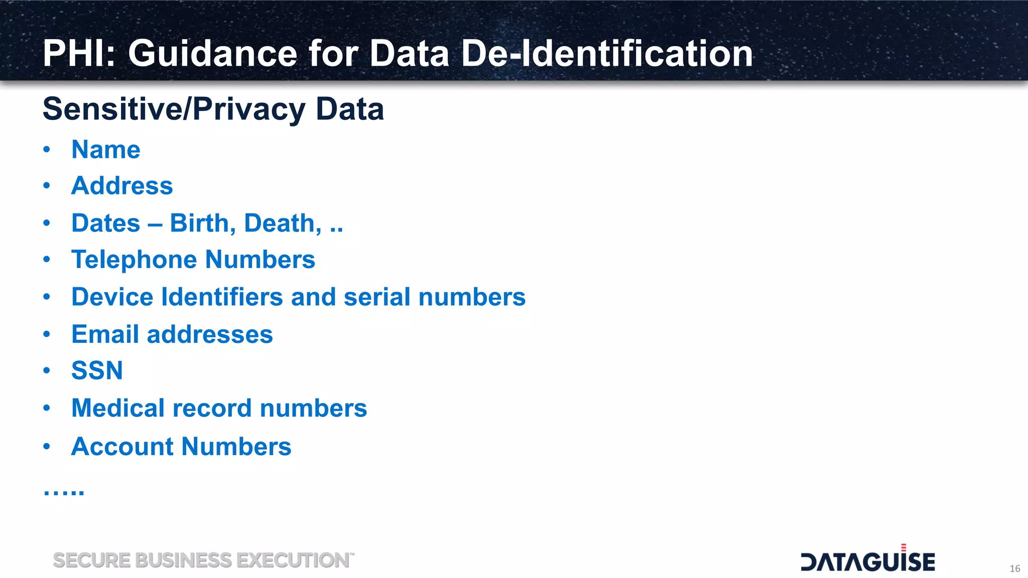 PHI: Guidance for Data De-Identification
Sensitive/Privacy Data
16	
  
•  Name
•  Address
•  Dates – Birth, Death, ..
•  Telephone Numbers
•  Device Identifiers and serial numbers
•  Email addresses
•  SSN
•  Medical record numbers
•  Account Numbers
…..
 