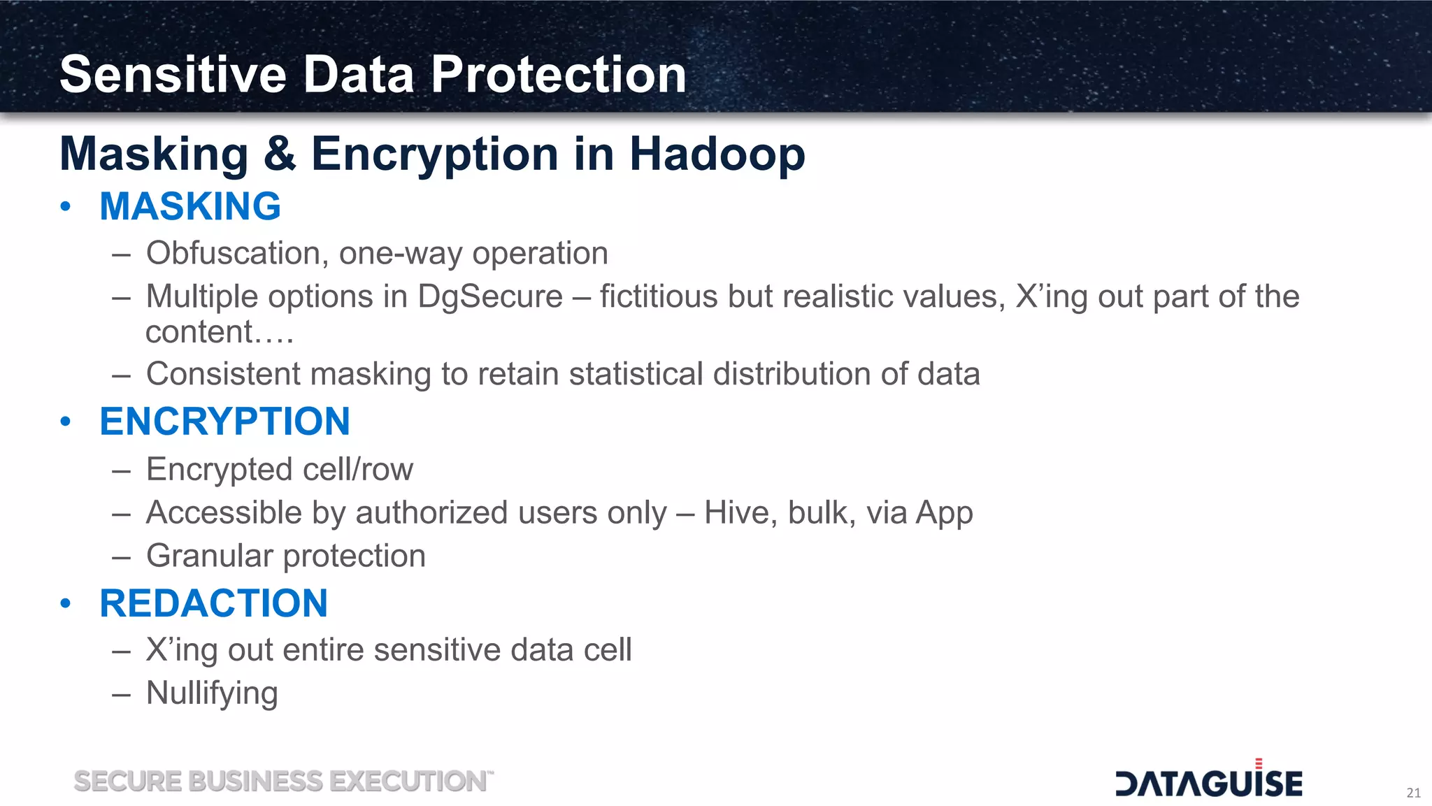 Sensitive Data Protection
Masking & Encryption in Hadoop
21	
  
•  MASKING
–  Obfuscation, one-way operation
–  Multiple options in DgSecure – fictitious but realistic values, X’ing out part of the
content….
–  Consistent masking to retain statistical distribution of data
•  ENCRYPTION
–  Encrypted cell/row
–  Accessible by authorized users only – Hive, bulk, via App
–  Granular protection
•  REDACTION
–  X’ing out entire sensitive data cell
–  Nullifying
 