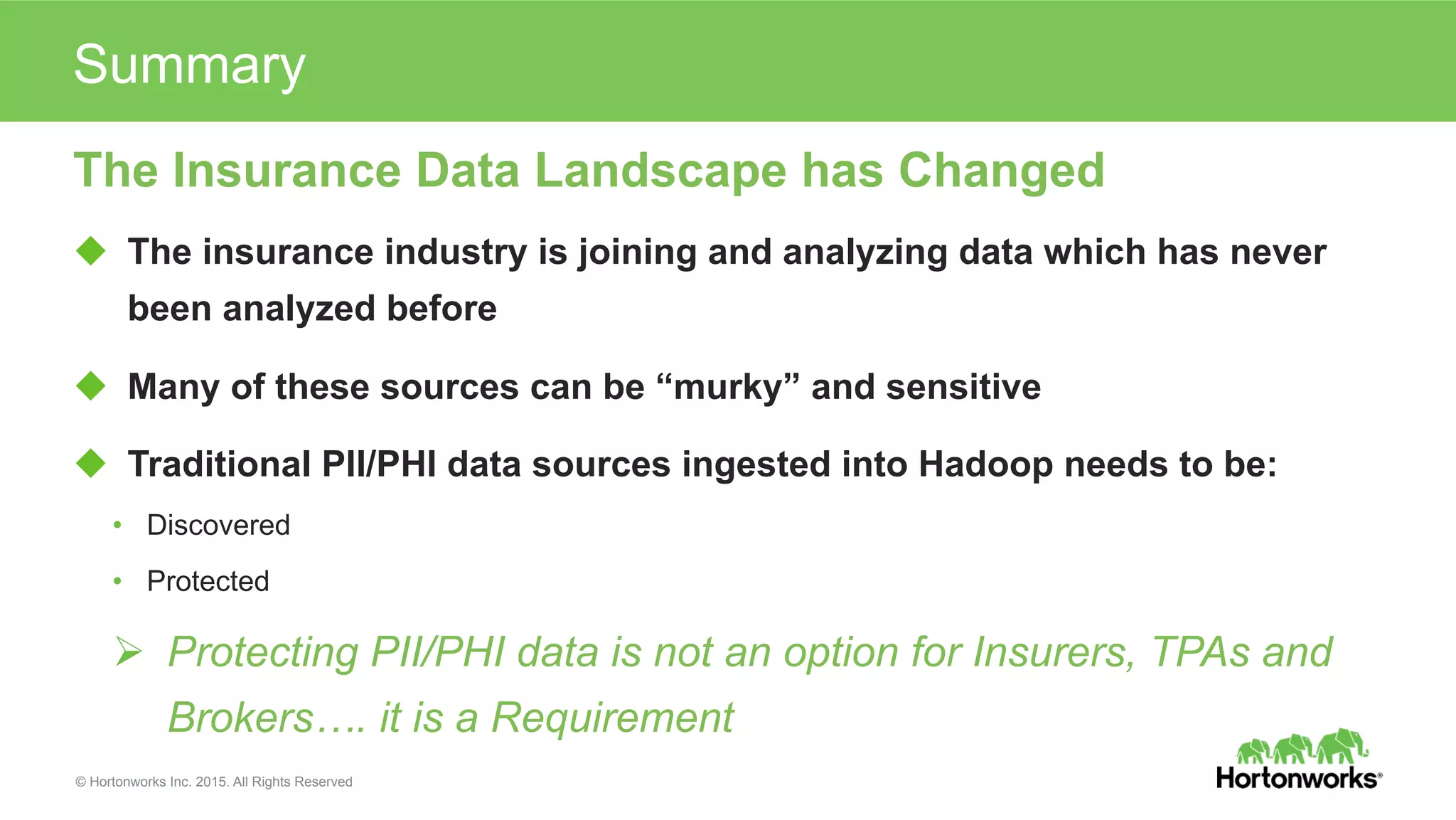 © Hortonworks Inc. 2015. All Rights Reserved
The Insurance Data Landscape has Changed
u  The insurance industry is joining and analyzing data which has never
been analyzed before
u  Many of these sources can be “murky” and sensitive
u  Traditional PII/PHI data sources ingested into Hadoop needs to be:
•  Discovered
•  Protected
Ø  Protecting PII/PHI data is not an option for Insurers, TPAs and
Brokers…. it is a Requirement
Summary
 