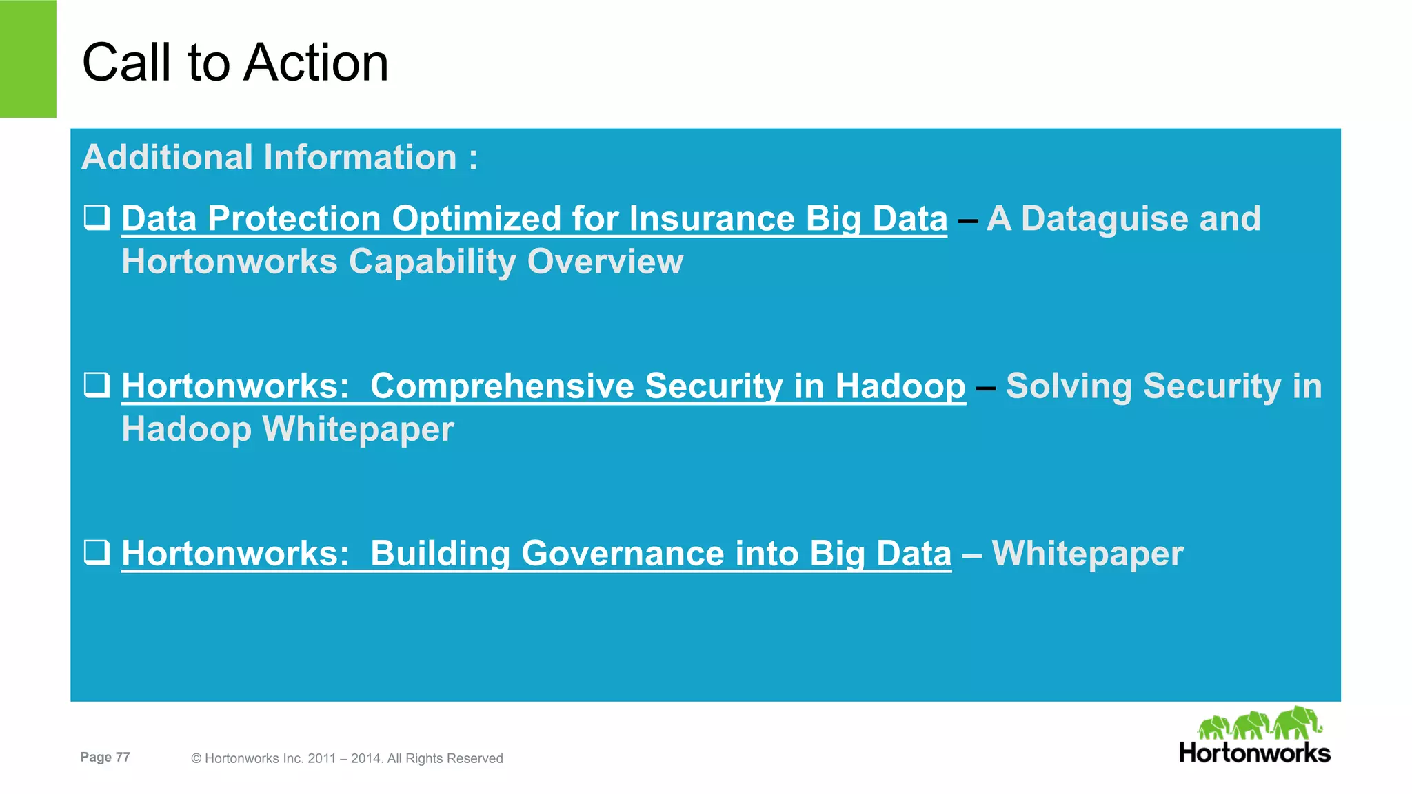 Page 77 © Hortonworks Inc. 2011 – 2014. All Rights Reserved
Call to Action
Additional Information :
q Data Protection Optimized for Insurance Big Data – A Dataguise and
Hortonworks Capability Overview
q Hortonworks: Comprehensive Security in Hadoop – Solving Security in
Hadoop Whitepaper
q Hortonworks: Building Governance into Big Data – Whitepaper
 