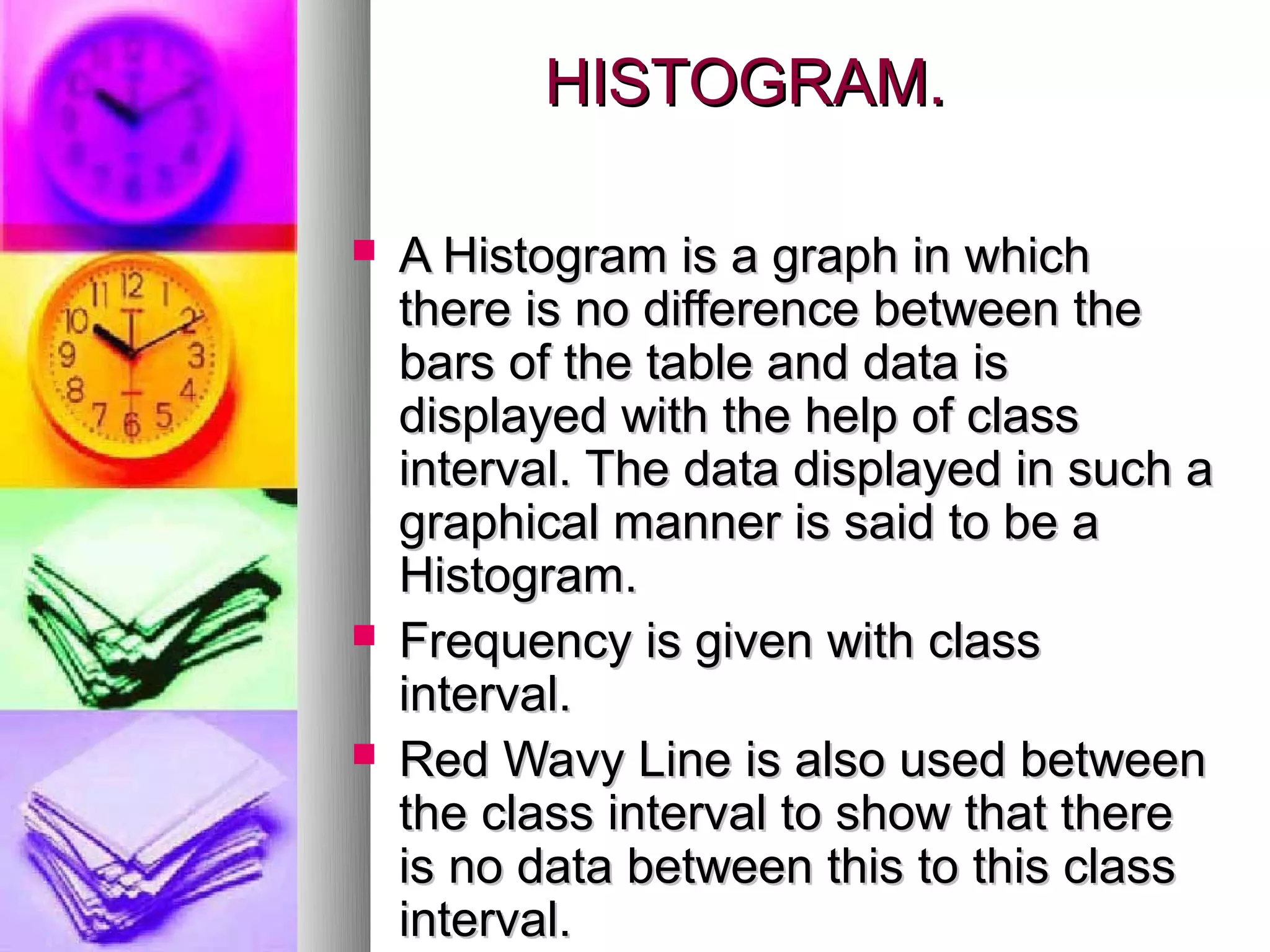 HISTOGRAM.

   A Histogram is a graph in which
    there is no difference between the
    bars of the table and data is
    displayed with the help of class
    interval. The data displayed in such a
    graphical manner is said to be a
    Histogram.
   Frequency is given with class
    interval.
   Red Wavy Line is also used between
    the class interval to show that there
    is no data between this to this class
    interval.
 