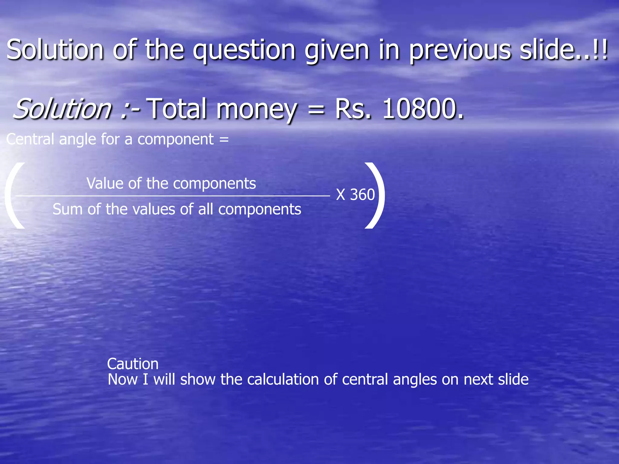 Solution of the question given in previous slide..!!
Solution :- Total money = Rs. 10800.
Central angle for a component =
( )X 360
Sum of the values of all components
Value of the components
Now I will show the calculation of central angles on next slide
Caution
 