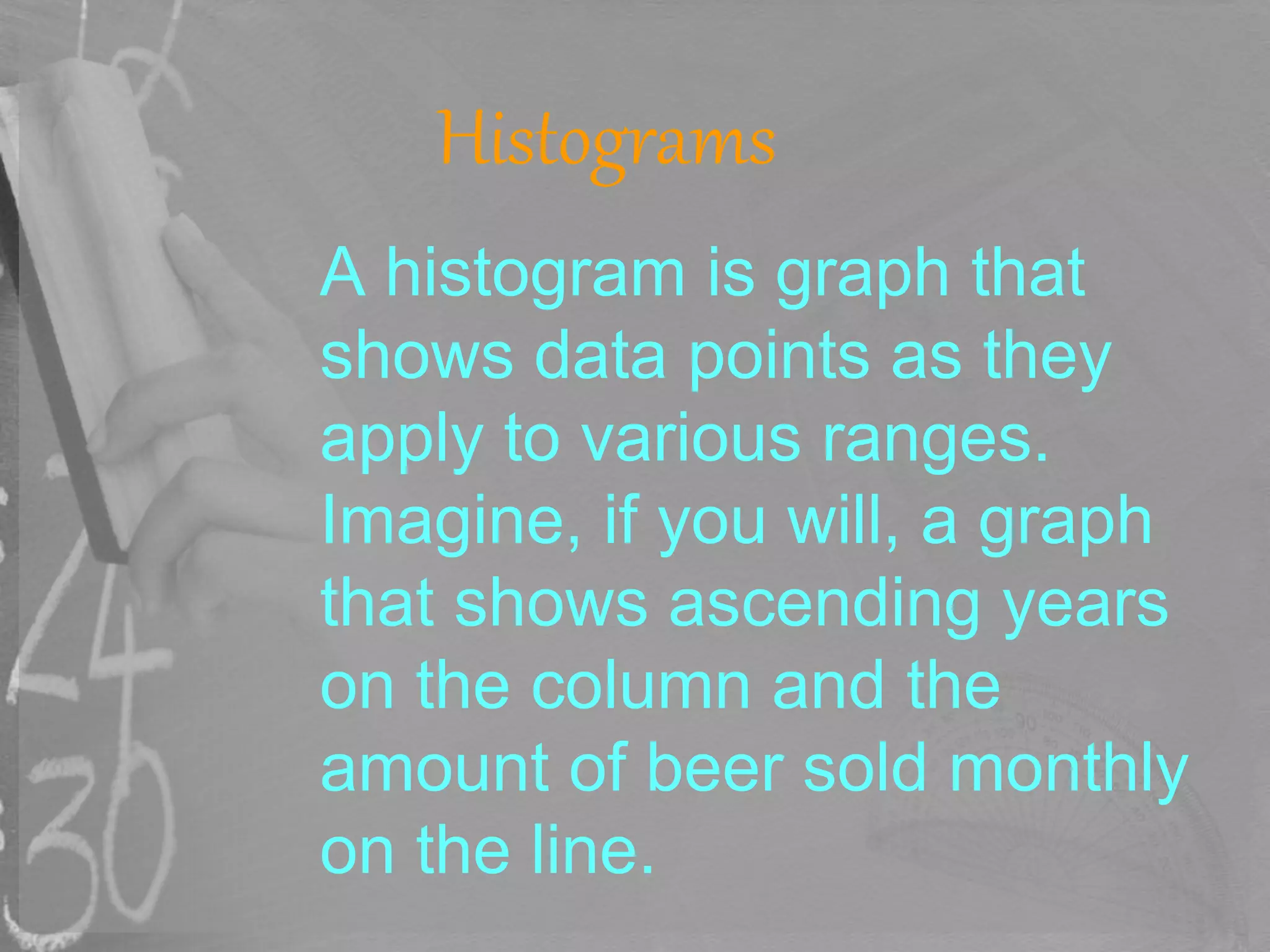 Histograms
A histogram is graph that
shows data points as they
apply to various ranges.
Imagine, if you will, a graph
that shows ascending years
on the column and the
amount of beer sold monthly
on the line.
 
