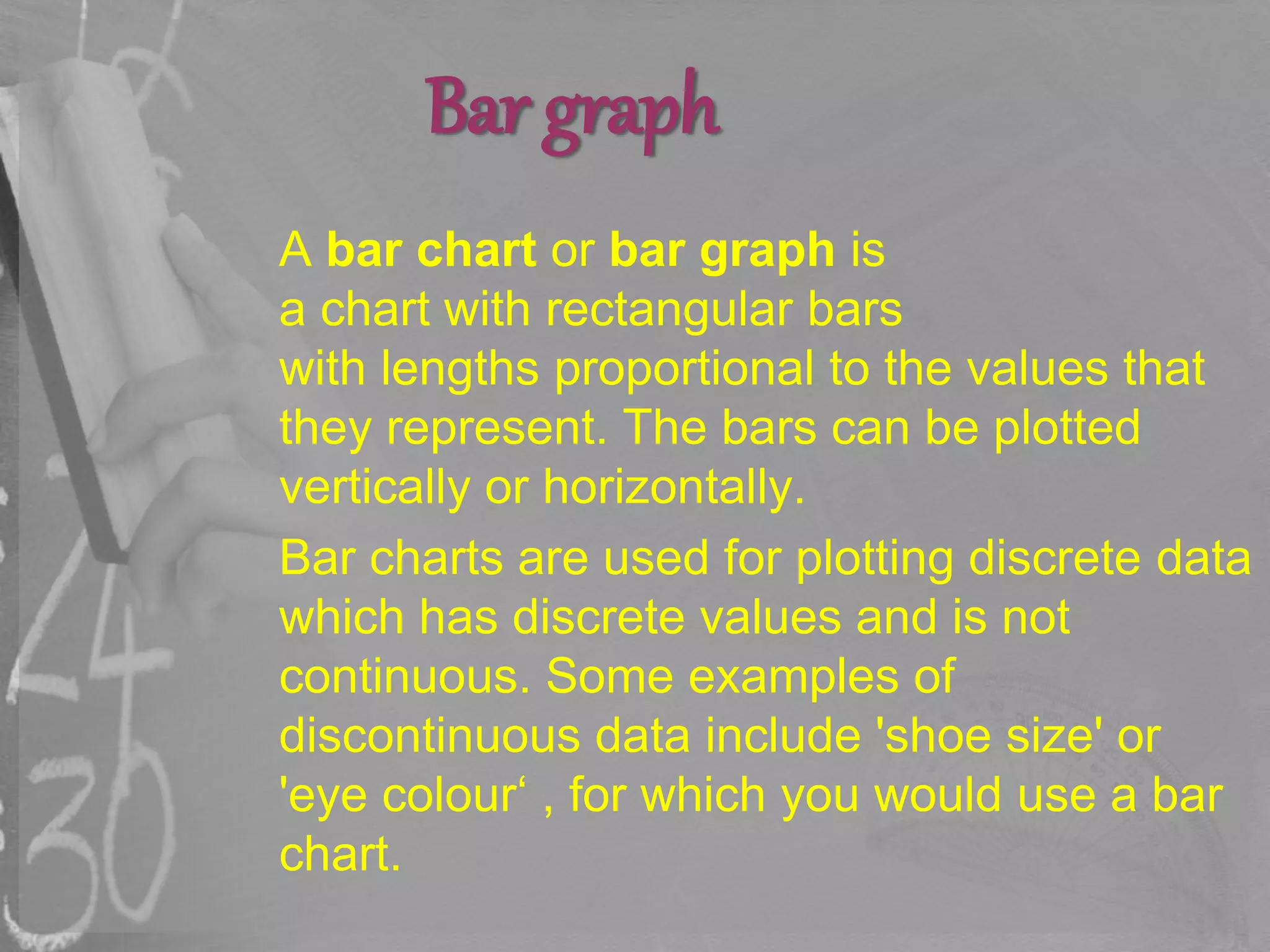 Bar graph
A bar chart or bar graph is
a chart with rectangular bars
with lengths proportional to the values that
they represent. The bars can be plotted
vertically or horizontally.
Bar charts are used for plotting discrete data
which has discrete values and is not
continuous. Some examples of
discontinuous data include 'shoe size' or
'eye colour‘ , for which you would use a bar
chart.
 