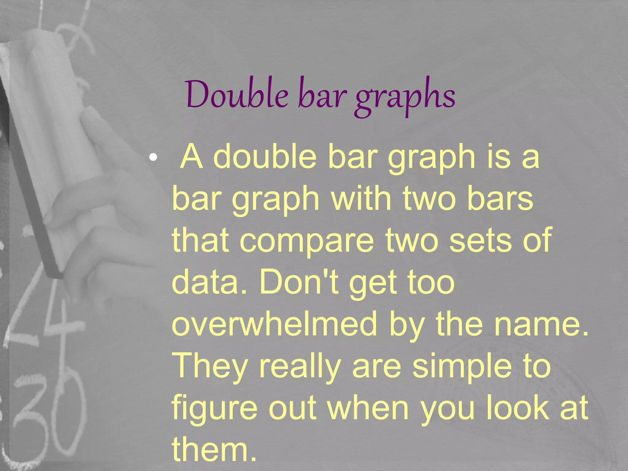 Double bar graphs
• A double bar graph is a
bar graph with two bars
that compare two sets of
data. Don't get too
overwhelmed by the name.
They really are simple to
figure out when you look at
them.
 