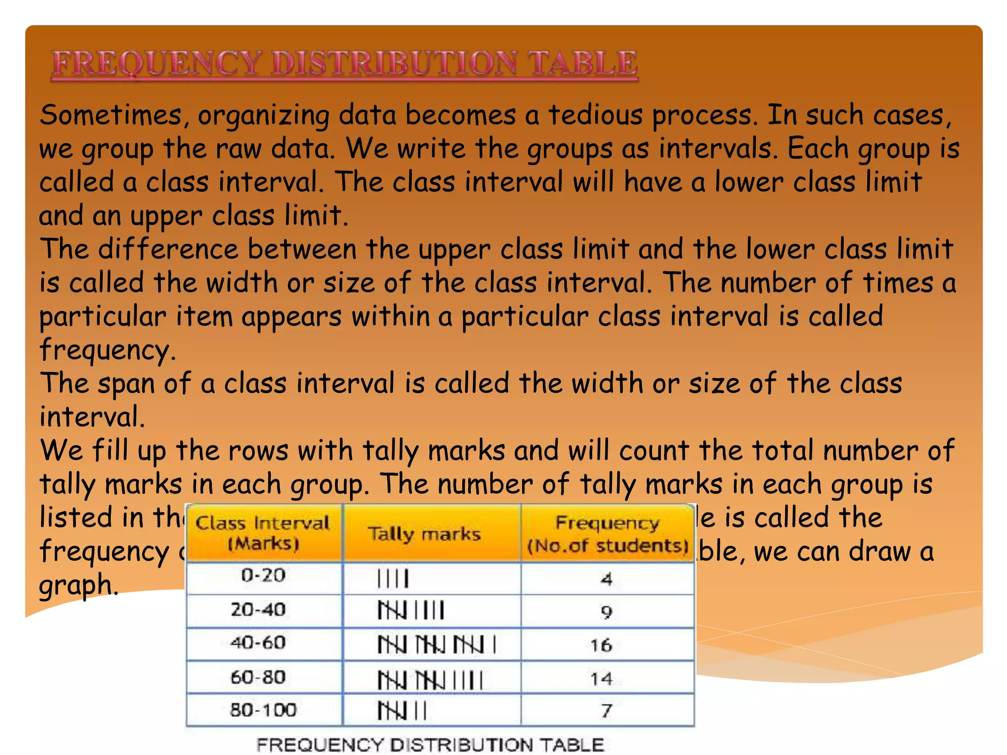 Sometimes, organizing data becomes a tedious process. In such cases,
we group the raw data. We write the groups as intervals. Each group is
called a class interval. The class interval will have a lower class limit
and an upper class limit.
The difference between the upper class limit and the lower class limit
is called the width or size of the class interval. The number of times a
particular item appears within a particular class interval is called
frequency.
The span of a class interval is called the width or size of the class
interval.
We fill up the rows with tally marks and will count the total number of
tally marks in each group. The number of tally marks in each group is
listed in the frequency column. The completed table is called the
frequency distribution table. With the data in a table, we can draw a
graph.
 