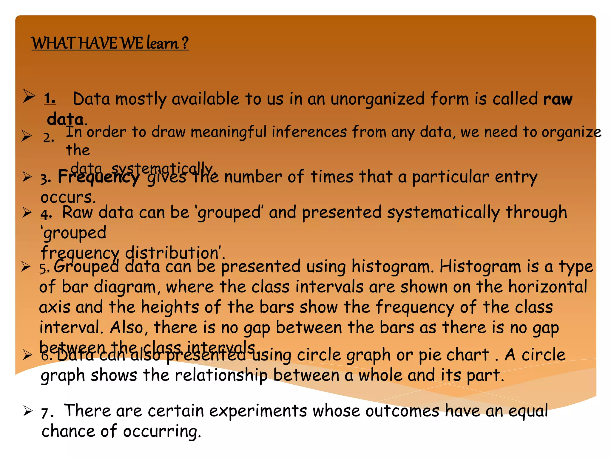 WHATHAVEWE learn ?
 1. Data mostly available to us in an unorganized form is called raw
data.
 2. In order to draw meaningful inferences from any data, we need to organize
the
data systematically.
 3. Frequency gives the number of times that a particular entry
occurs.
 4. Raw data can be ‘grouped’ and presented systematically through
‘grouped
frequency distribution’.
 5. Grouped data can be presented using histogram. Histogram is a type
of bar diagram, where the class intervals are shown on the horizontal
axis and the heights of the bars show the frequency of the class
interval. Also, there is no gap between the bars as there is no gap
between the class intervals. 6. Data can also presented using circle graph or pie chart . A circle
graph shows the relationship between a whole and its part.
 7. There are certain experiments whose outcomes have an equal
chance of occurring.
 