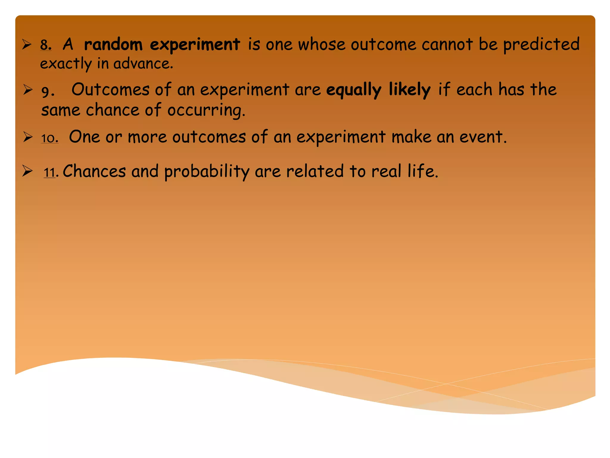  8. A random experiment is one whose outcome cannot be predicted
exactly in advance.
 9. Outcomes of an experiment are equally likely if each has the
same chance of occurring.
 1o. One or more outcomes of an experiment make an event.
 11. Chances and probability are related to real life.
 
