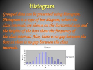 Grouped data can be presented using histogram.
Histogram is a type of bar diagram, where the
class intervals are shown on the horizontal axis and
the heights of the bars show the frequency of
the class interval. Also, there is no gap between the
bars as there is no gap between the class
intervals.
 