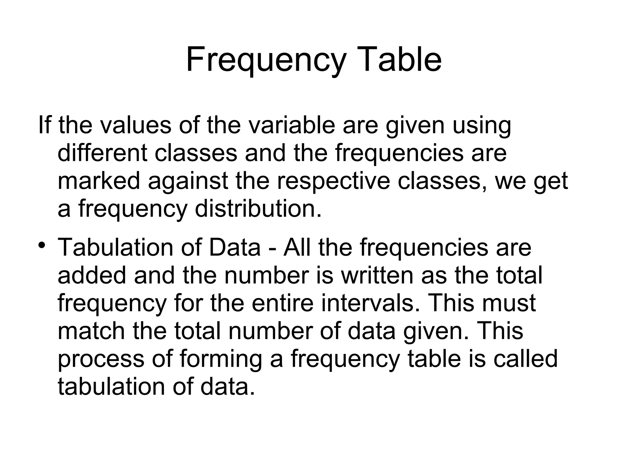 Frequency Table
If the values of the variable are given using
different classes and the frequencies are
marked against the respective classes, we get
a frequency distribution.

Tabulation of Data - All the frequencies are
added and the number is written as the total
frequency for the entire intervals. This must
match the total number of data given. This
process of forming a frequency table is called
tabulation of data.
 