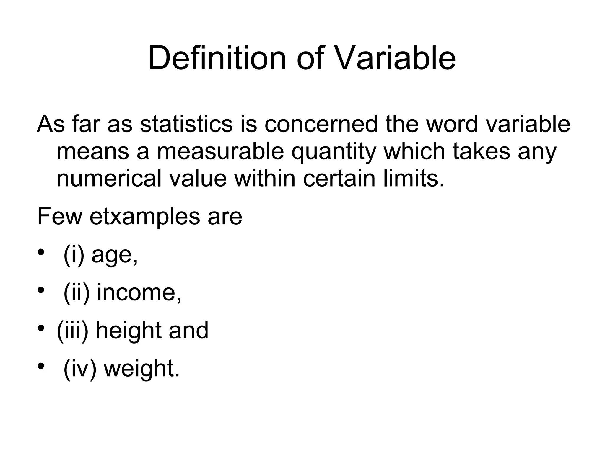 Definition of Variable
As far as statistics is concerned the word variable
means a measurable quantity which takes any
numerical value within certain limits.
Few etxamples are

(i) age,

(ii) income,

(iii) height and

(iv) weight.
 