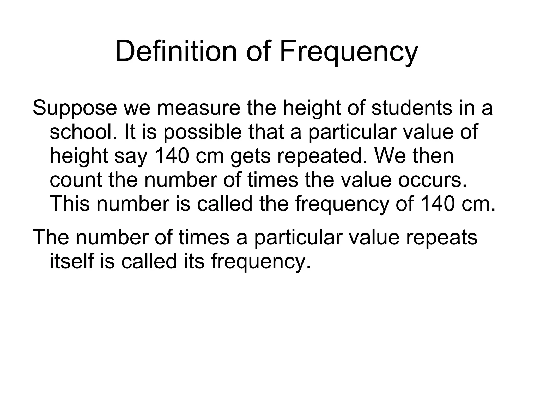 Definition of Frequency
Suppose we measure the height of students in a
school. It is possible that a particular value of
height say 140 cm gets repeated. We then
count the number of times the value occurs.
This number is called the frequency of 140 cm.
The number of times a particular value repeats
itself is called its frequency.
 