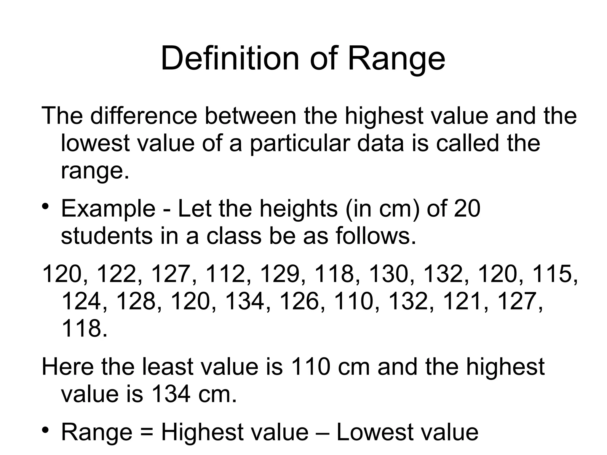 Definition of Range
The difference between the highest value and the
lowest value of a particular data is called the
range.

Example - Let the heights (in cm) of 20
students in a class be as follows.
120, 122, 127, 112, 129, 118, 130, 132, 120, 115,
124, 128, 120, 134, 126, 110, 132, 121, 127,
118.
Here the least value is 110 cm and the highest
value is 134 cm.

Range = Highest value – Lowest value
 