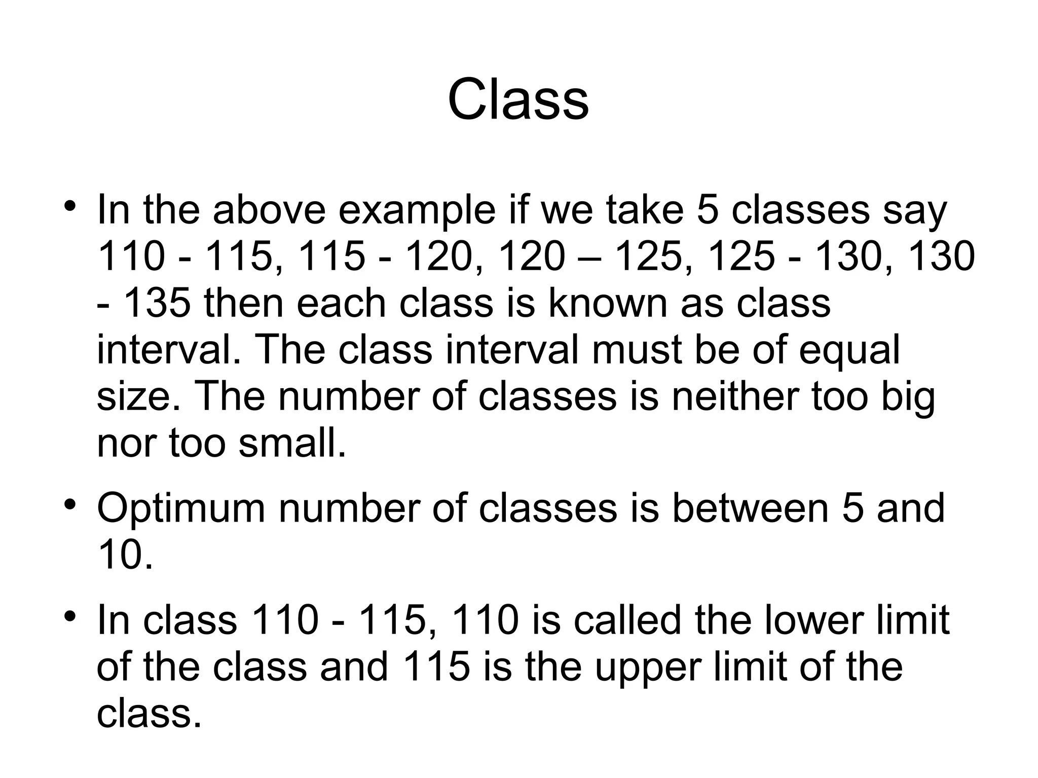 Class

In the above example if we take 5 classes say
110 - 115, 115 - 120, 120 – 125, 125 - 130, 130
- 135 then each class is known as class
interval. The class interval must be of equal
size. The number of classes is neither too big
nor too small.

Optimum number of classes is between 5 and
10.

In class 110 - 115, 110 is called the lower limit
of the class and 115 is the upper limit of the
class.
 