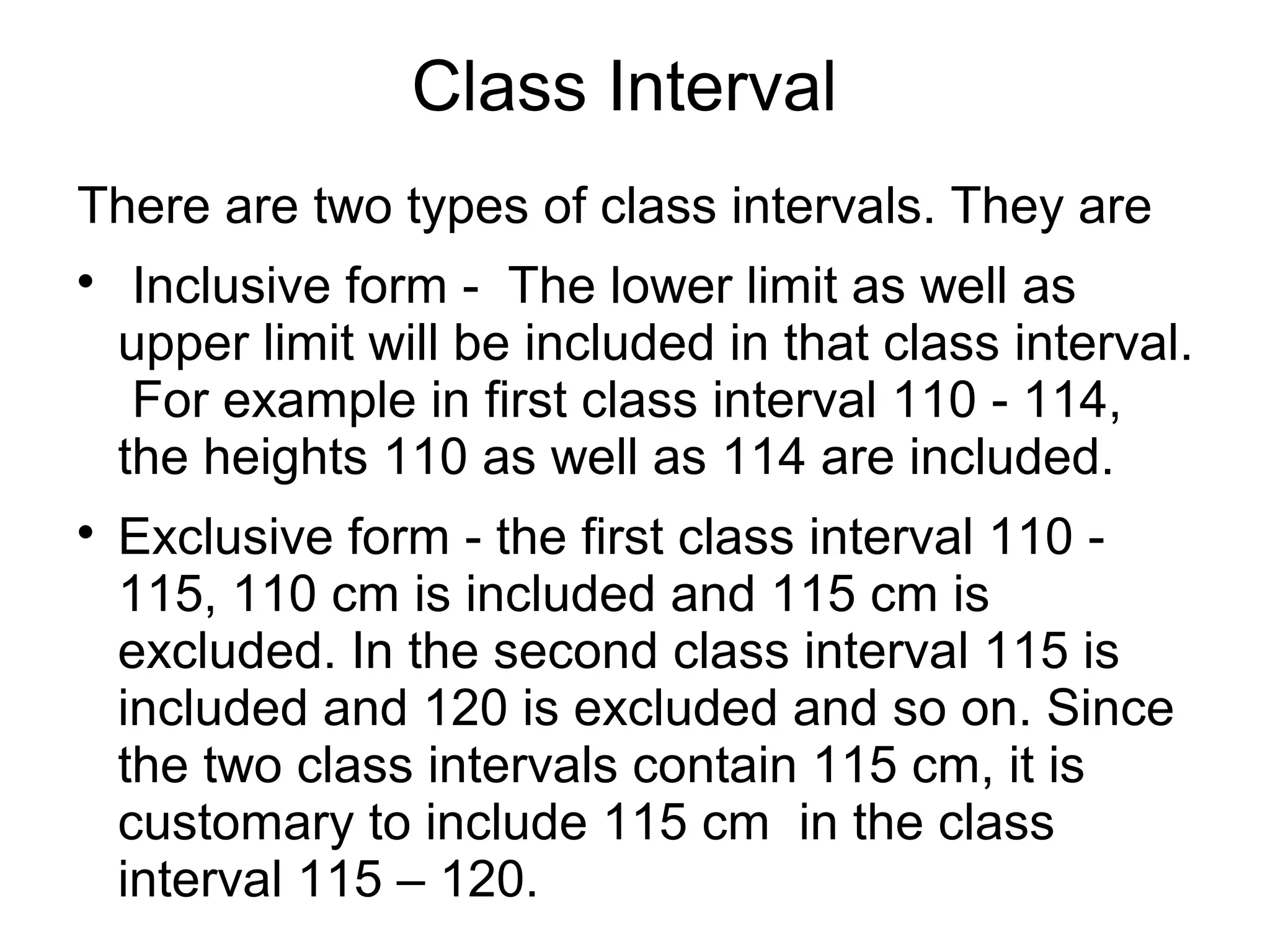 Class Interval
There are two types of class intervals. They are

Inclusive form - The lower limit as well as
upper limit will be included in that class interval.
For example in first class interval 110 - 114,
the heights 110 as well as 114 are included.

Exclusive form - the first class interval 110 -
115, 110 cm is included and 115 cm is
excluded. In the second class interval 115 is
included and 120 is excluded and so on. Since
the two class intervals contain 115 cm, it is
customary to include 115 cm in the class
interval 115 – 120.
 