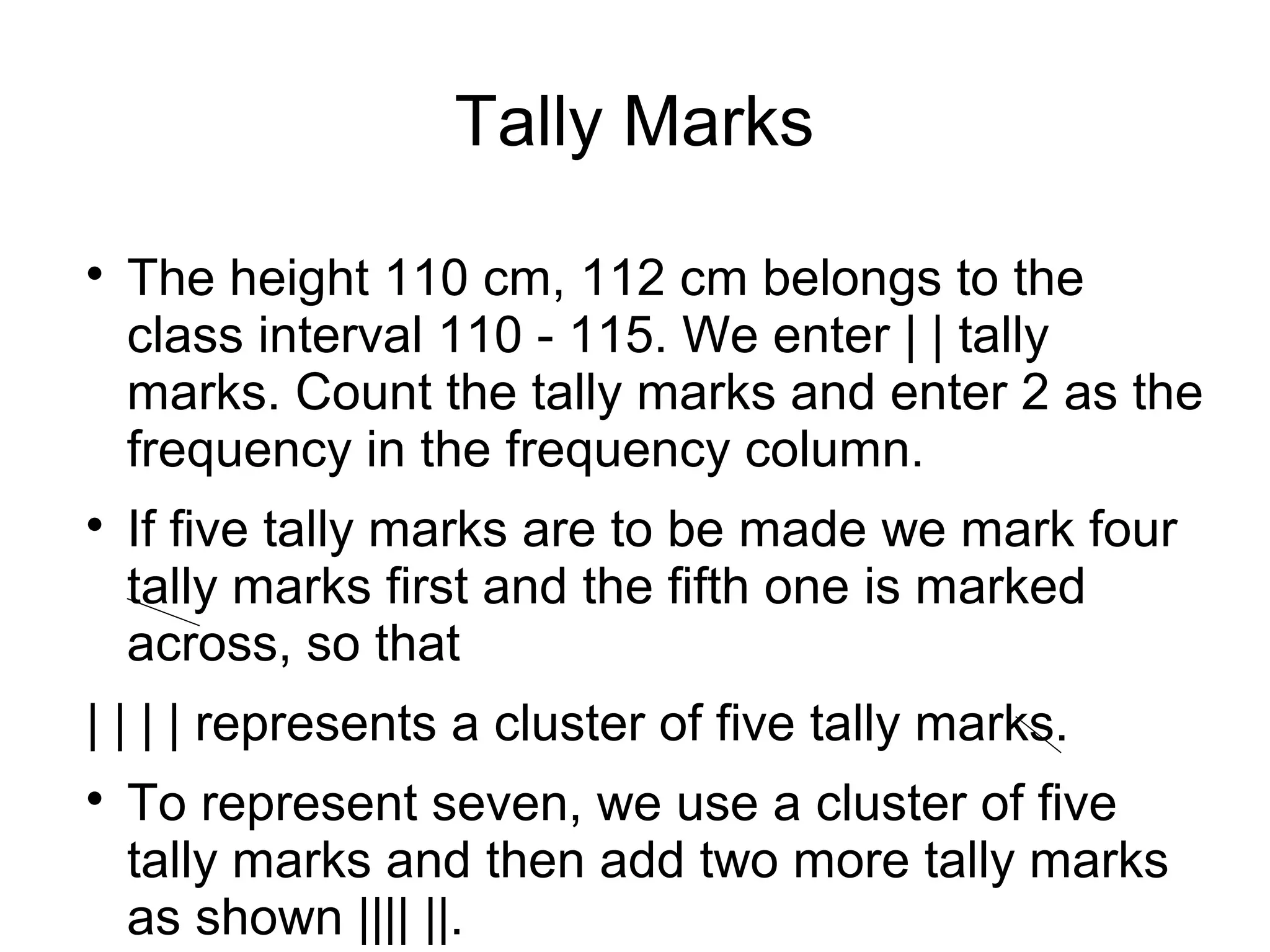 Tally Marks

The height 110 cm, 112 cm belongs to the
class interval 110 - 115. We enter | | tally
marks. Count the tally marks and enter 2 as the
frequency in the frequency column.

If five tally marks are to be made we mark four
tally marks first and the fifth one is marked
across, so that
| | | | represents a cluster of five tally marks.

To represent seven, we use a cluster of five
tally marks and then add two more tally marks
as shown |||| ||.
 