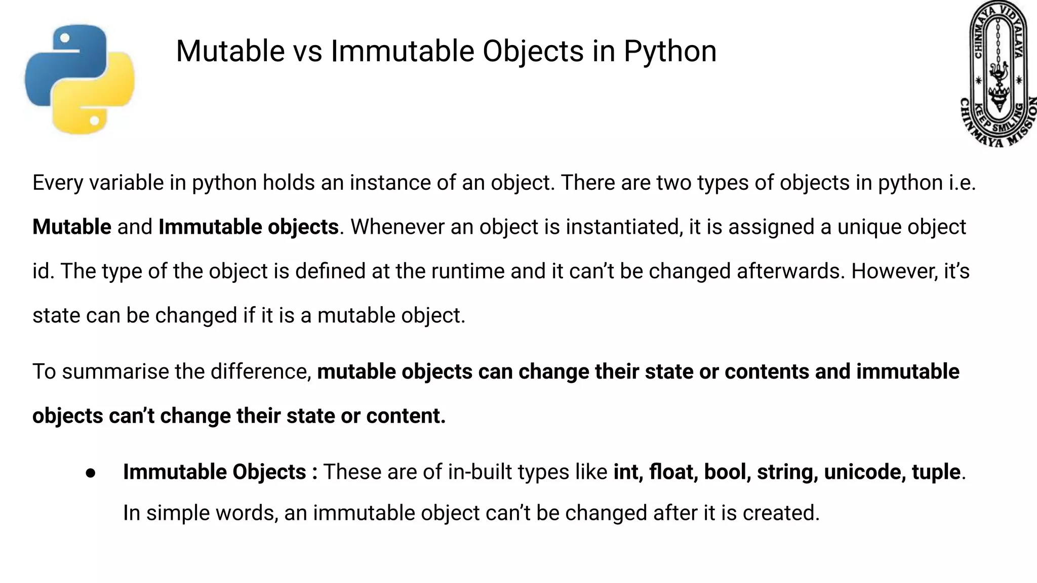 Every variable in python holds an instance of an object. There are two types of objects in python i.e. Mutable and Immutable objects. Whenever an object is instantiated, it is assigned a unique object id. The type of the object is deﬁned at the runtime and it can’t be changed afterwards. However, it’s state can be changed if it is a mutable object. To summarise the difference, mutable objects can change their state or contents and immutable objects can’t change their state or content. ● Immutable Objects : These are of in-built types like int, ﬂoat, bool, string, unicode, tuple. In simple words, an immutable object can’t be changed after it is created. Mutable vs Immutable Objects in Python 