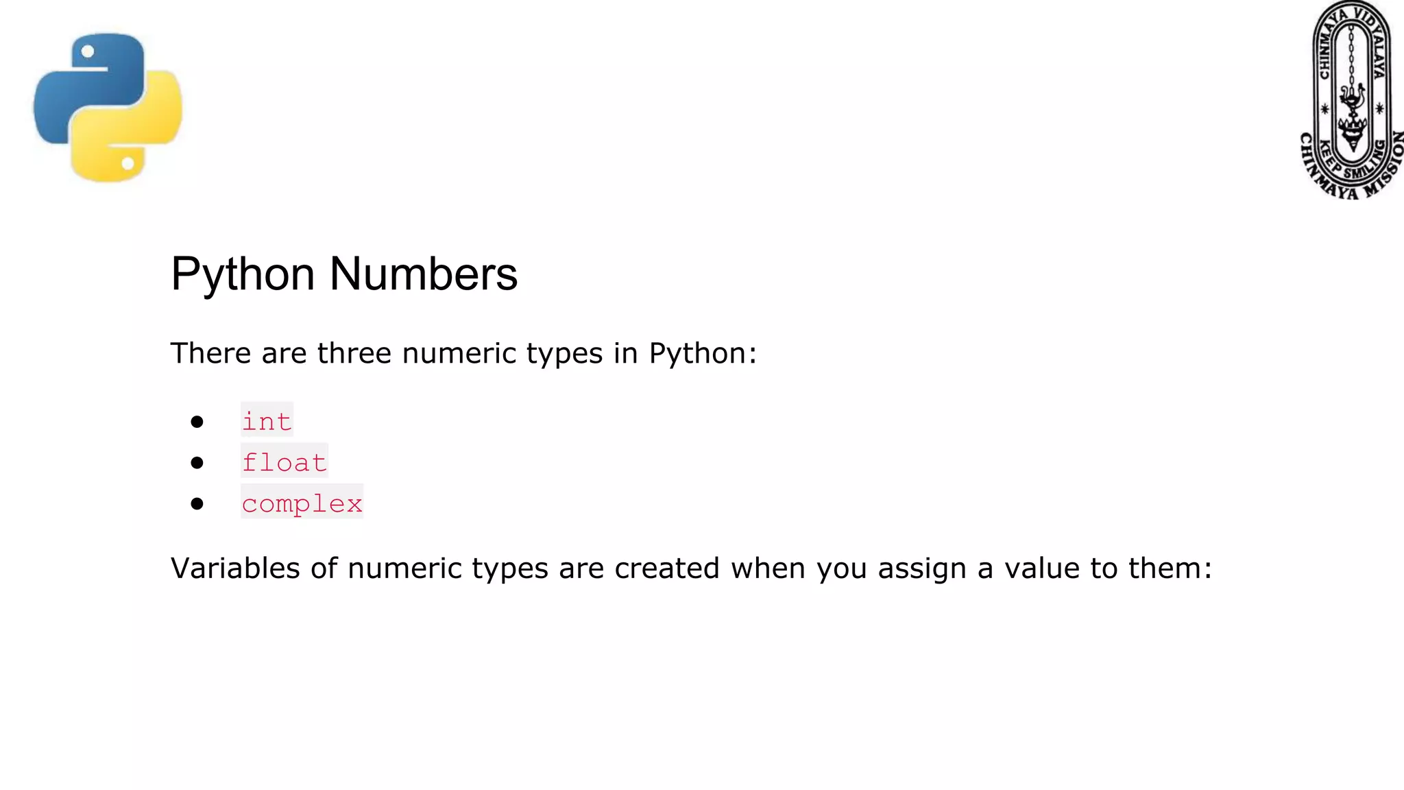 Python Numbers There are three numeric types in Python: ● int ● float ● complex Variables of numeric types are created when you assign a value to them: 