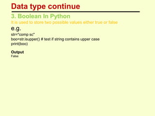 Data type continue
3. Boolean In Python
It is used to store two possible values either true or false
e.g.
str="comp sc"
boo=str.isupper() # test if string contains upper case
print(boo)
Output
False
 
