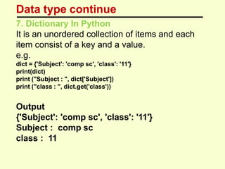 Data type continue
7. Dictionary In Python
It is an unordered collection of items and each
item consist of a key and a value.
e.g.
dict = {'Subject': 'comp sc', 'class': '11'}
print(dict)
print ("Subject : ", dict['Subject'])
print ("class : ", dict.get('class'))
Output
{'Subject': 'comp sc', 'class': '11'}
Subject : comp sc
class : 11
 
