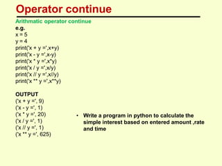 Operator continue
Arithmatic operator continue
e.g.
x = 5
y = 4
print('x + y =',x+y)
print('x - y =',x-y)
print('x * y =',x*y)
print('x / y =',x/y)
print('x // y =',x//y)
print('x ** y =',x**y)
OUTPUT
('x + y =', 9)
('x - y =', 1)
('x * y =', 20)
('x / y =', 1)
('x // y =', 1)
('x ** y =', 625)
• Write a program in python to calculate the
simple interest based on entered amount ,rate
and time
 
