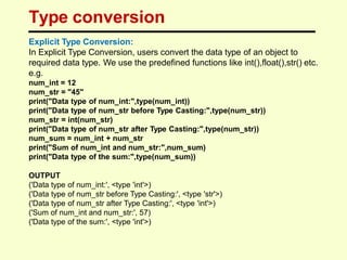 Type conversion
Explicit Type Conversion:
In Explicit Type Conversion, users convert the data type of an object to
required data type. We use the predefined functions like int(),float(),str() etc.
e.g.
num_int = 12
num_str = "45"
print("Data type of num_int:",type(num_int))
print("Data type of num_str before Type Casting:",type(num_str))
num_str = int(num_str)
print("Data type of num_str after Type Casting:",type(num_str))
num_sum = num_int + num_str
print("Sum of num_int and num_str:",num_sum)
print("Data type of the sum:",type(num_sum))
OUTPUT
('Data type of num_int:', <type 'int'>)
('Data type of num_str before Type Casting:', <type 'str'>)
('Data type of num_str after Type Casting:', <type 'int'>)
('Sum of num_int and num_str:', 57)
('Data type of the sum:', <type 'int'>)
 