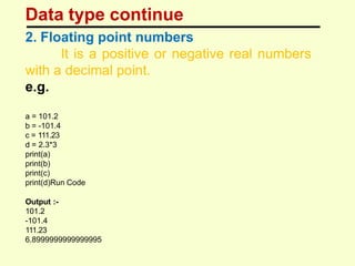 Data type continue
2. Floating point numbers
It is a positive or negative real numbers
with a decimal point.
e.g.
a = 101.2
b = -101.4
c = 111.23
d = 2.3*3
print(a)
print(b)
print(c)
print(d)Run Code
Output :-
101.2
-101.4
111.23
6.8999999999999995
 