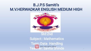 B.J.P.S Samiti’s
M.V.HERWADKAR ENGLISH MEDIUM HIGH
SCHOOL
Std:2nd
Subject:: Mathematics
Topic:Data Handling
Teacher: Savita Shinde 1
 