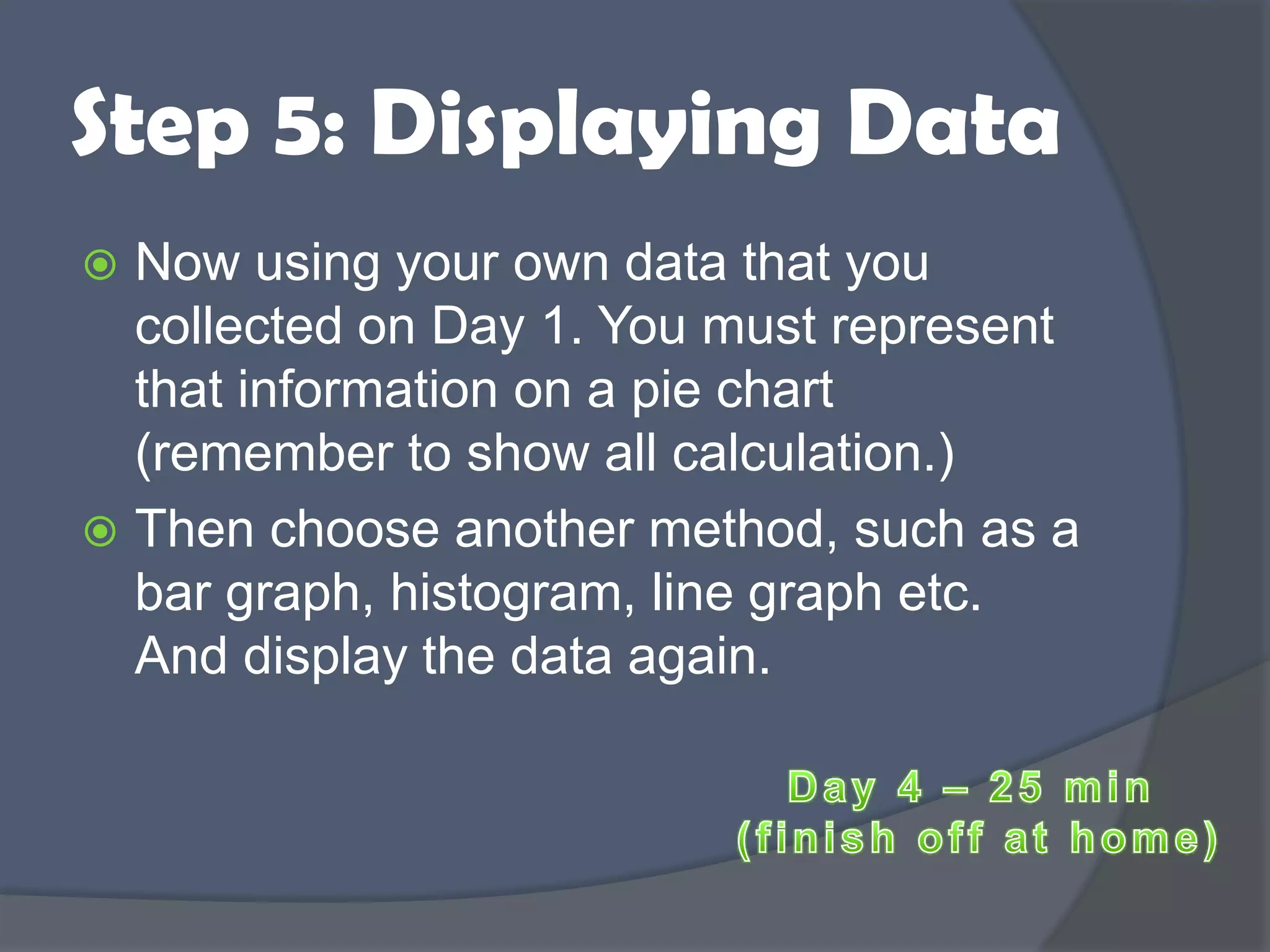 Step 5: Displaying Data
 Now using your own data that you
collected on Day 1. You must represent
that information on a pie chart
(remember to show all calculation.)
 Then choose another method, such as a
bar graph, histogram, line graph etc.
And display the data again.
 