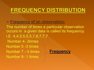 Frequency of an observation:
The number of times a particular observation
occurs in a given data is called its frequency.
i.E 4,4,5,5,5,5,7,8,7,7,7
Number 4- 2times
Number 5 -3 times
Number 7 - 4 times
Number 8- 1 times
Frequency
 