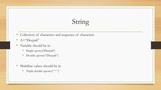 String
• Collection of characters and sequence of characters
• A=“Deepali”
• Variable should be in
• Single quotes(‘Deepali’)
• Double quotes(“Deepali”)
• Multiline values should be in
• Triple double quotes(“ “ “)
 