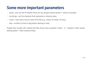 Some more important parametersSome more important parameters
People face trouble with reading ﬂat ﬁles those have quotation marks ` or " placed in data values,
setting quote="" often resolves these.
quote - you can tell R whether there are any quoted values quote="" means no quotes.
na.strings - set the character that represents a missing value.
nrows - how many rows to read of the ﬁle (e.g. nrows=10 reads 10 lines).
skip - number of lines to skip before starting to read
·
·
·
·
11/40
 