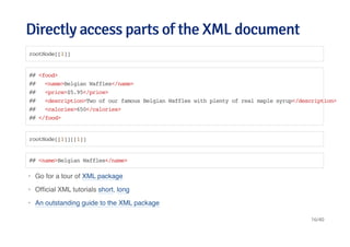 Directly access parts of the XML documentDirectly access parts of the XML document
rootNode[[1]]
## <food>
## <name>Belgian Waffles</name>
## <price>$5.95</price>
## <description>Two of our famous Belgian Waffles with plenty of real maple syrup</description>
## <calories>650</calories>
## </food>
rootNode[[1]][[1]]
## <name>Belgian Waffles</name>
Go for a tour of XML package
Ofﬁcial XML tutorials short, long
An outstanding guide to the XML package
·
·
·
16/40
 
