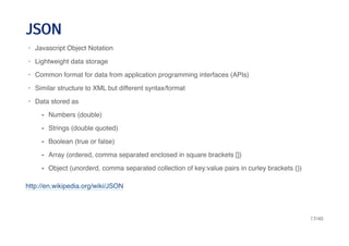 JSONJSON
http://en.wikipedia.org/wiki/JSON
Javascript Object Notation
Lightweight data storage
Common format for data from application programming interfaces (APIs)
Similar structure to XML but different syntax/format
Data stored as
·
·
·
·
·
Numbers (double)
Strings (double quoted)
Boolean (true or false)
Array (ordered, comma separated enclosed in square brackets [])
Object (unorderd, comma separated collection of key:value pairs in curley brackets {})
-
-
-
-
-
17/40
 
