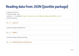 Reading data from JSON {jsonlite package}Reading data from JSON {jsonlite package}
library(jsonlite)
# Using chembl api
jsonData <- fromJSON("https://www.ebi.ac.uk/chemblws/compounds/CHEMBL1.json")
names(jsonData)
## [1] "compound"
jsonData$compound$chemblId
## [1] "CHEMBL1"
jsonData$compound$stdInChiKey
## [1] "GHBOEFUAGSHXPO-XZOTUCIWSA-N"
19/40
 
