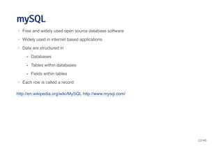 mySQLmySQL
http://en.wikipedia.org/wiki/MySQL http://www.mysql.com/
Free and widely used open source database software
Widely used in internet based applications
Data are structured in
Each row is called a record
·
·
·
Databases
Tables within databases
Fields within tables
-
-
-
·
22/40
 
