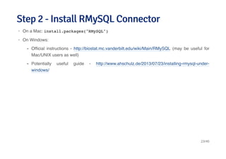 Step 2 - Install RMySQL ConnectorStep 2 - Install RMySQL Connector
On a Mac: install.packages("RMySQL")
On Windows:
·
·
Ofﬁcial instructions - http://biostat.mc.vanderbilt.edu/wiki/Main/RMySQL (may be useful for
Mac/UNIX users as well)
Potentially useful guide - http://www.ahschulz.de/2013/07/23/installing-rmysql-under-
windows/
-
-
23/40
 