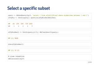 Select a specific subsetSelect a specific subset
query <- dbSendQuery(hg19, "select * from affyU133Plus2 where misMatches between 1 and 3")
affyMis <- fetch(query); quantile(affyMis$misMatches)
## 0% 25% 50% 75% 100%
## 1 1 2 2 3
affyMisSmall <- fetch(query,n=10); dbClearResult(query);
## [1] TRUE
dim(affyMisSmall)
## [1] 10 22
# close connection
dbDisconnect(hg19)
29/40
 